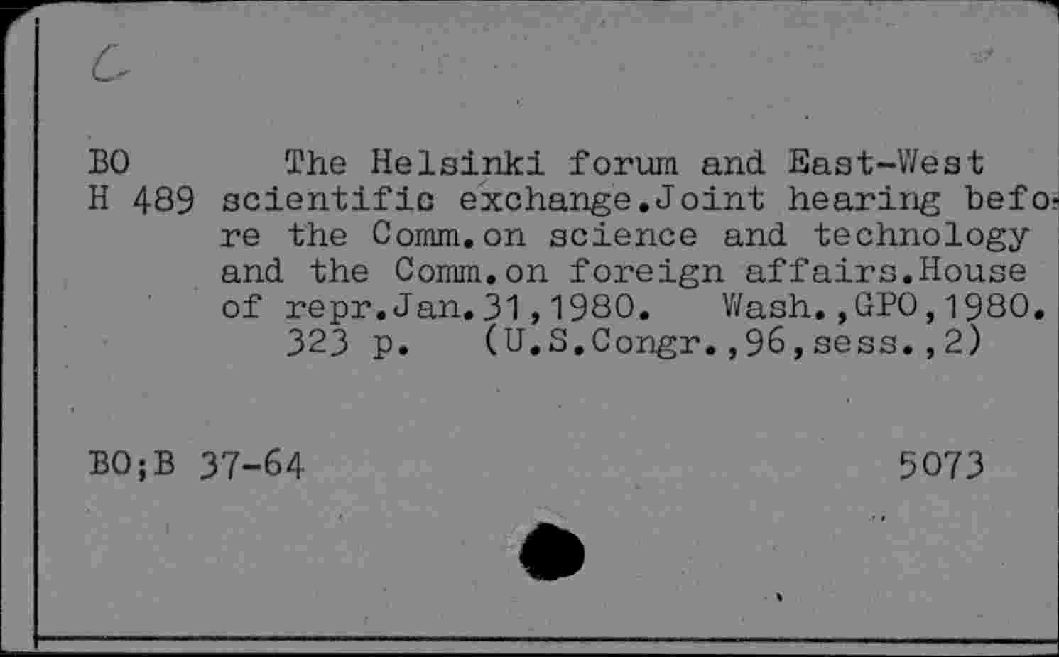 ﻿BO	The Helsinki forum and East-West
H 489 scientific exchange.Joint hearing before the Comm.on science and technology and the Comm.on foreign affairs.House of repr.Jan.31,1980. Wash.,GPO,1980.
323 p. (U.S.Congr.,96,sess.,2)
BO;B 37-64
5073